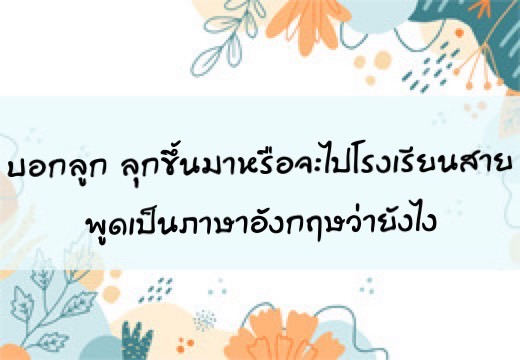 บอกลูก ลุกขึ้นมาหรือจะไปโรงเรียนสายพูดเป็นภาษาอังฤษว่ายังไง